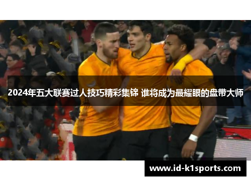 2024年五大联赛过人技巧精彩集锦 谁将成为最耀眼的盘带大师
