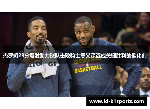 杰罗姆29分爆发助力球队击败骑士意义深远成关键胜利的催化剂