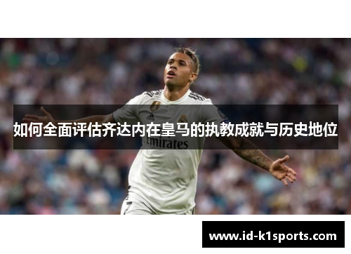 如何全面评估齐达内在皇马的执教成就与历史地位